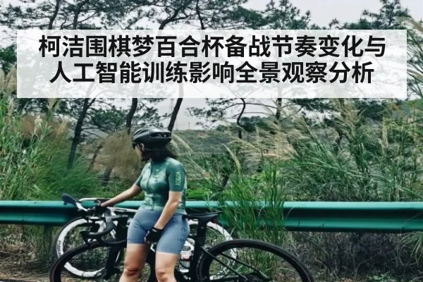 柯洁围棋梦百合杯备战节奏变化与人工智能训练影响全景观察分析