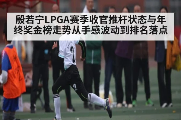 殷若宁LPGA赛季收官推杆状态与年终奖金榜走势从手感波动到排名落点