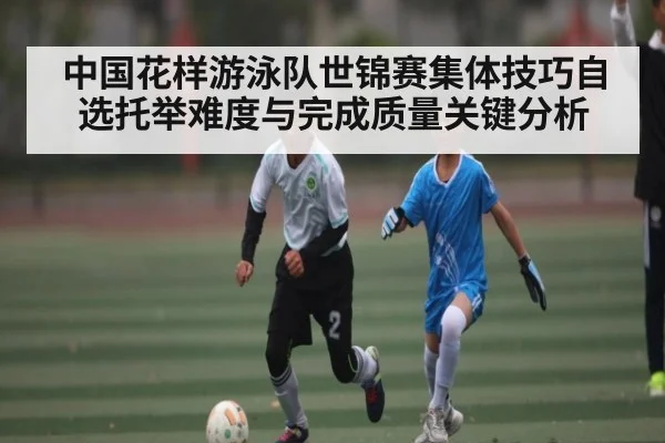 中国花样游泳队世锦赛集体技巧自选托举难度与完成质量关键分析